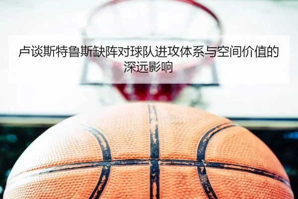 卢谈斯特鲁斯缺阵对球队进攻体系与空间价值的深远影响